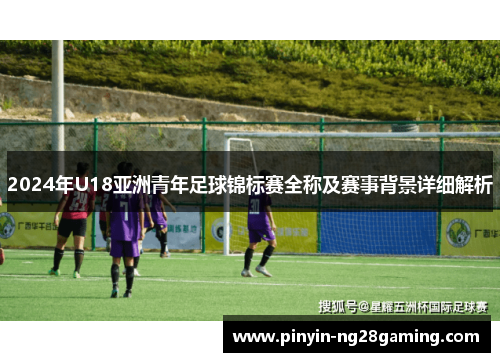 2024年U18亚洲青年足球锦标赛全称及赛事背景详细解析