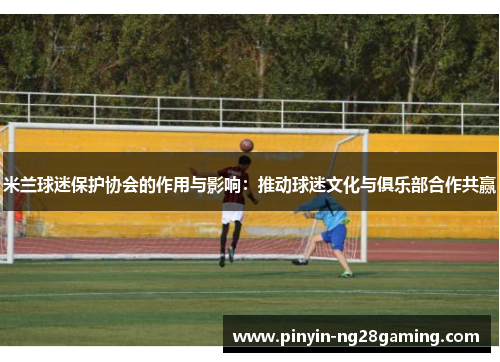 米兰球迷保护协会的作用与影响：推动球迷文化与俱乐部合作共赢