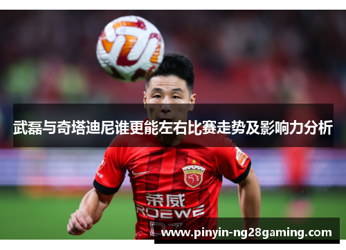 武磊与奇塔迪尼谁更能左右比赛走势及影响力分析