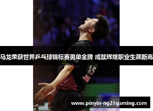 马龙荣获世界乒乓球锦标赛男单金牌 成就辉煌职业生涯新高