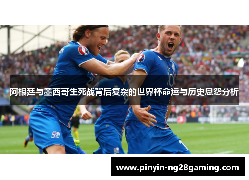 阿根廷与墨西哥生死战背后复杂的世界杯命运与历史恩怨分析