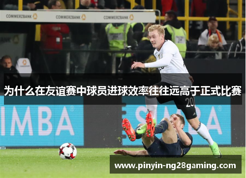 为什么在友谊赛中球员进球效率往往远高于正式比赛