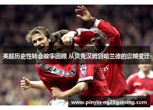 英超历史性转会故事回顾 从贝克汉姆到哈兰德的震撼变迁