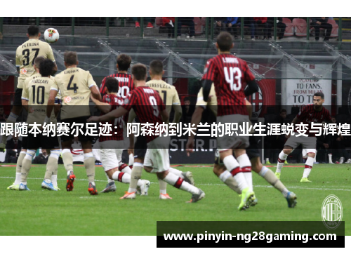 跟随本纳赛尔足迹:阿森纳到米兰的职业生涯蜕变与辉煌
