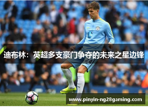 迪布林:英超多支豪门争夺的未来之星边锋 迪布林:英超多支豪门争夺的未来之星边锋