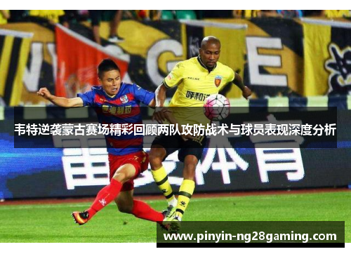 韦特逆袭蒙古赛场精彩回顾两队攻防战术与球员表现深度分析