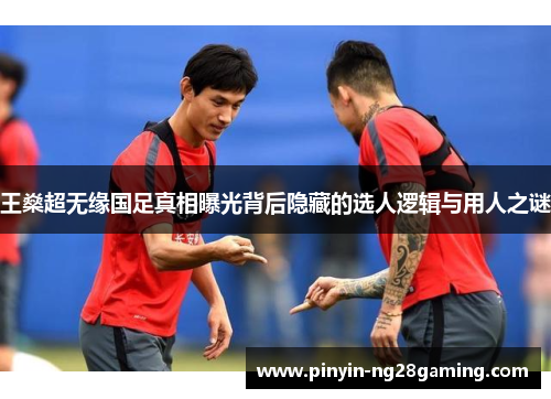 王燊超无缘国足真相曝光背后隐藏的选人逻辑与用人之谜 王燊超无缘国足真相曝光背后隐藏的选人逻辑与用人之谜