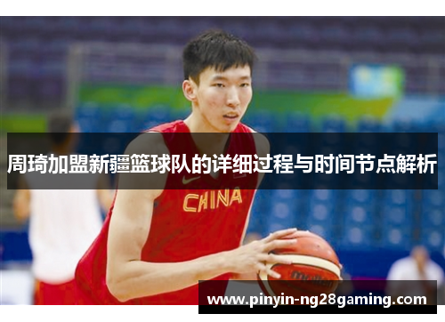 周琦加盟新疆篮球队的详细过程与时间节点解析 周琦加盟新疆篮球队的详细过程与时间节点解析
