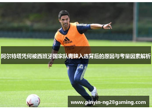 阿尔特塔凭何被西班牙国家队青睐入选背后的原因与考量因素解析