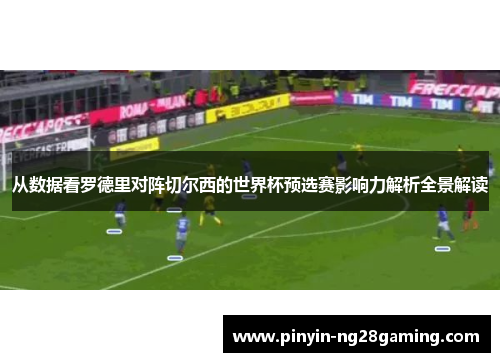 从数据看罗德里对阵切尔西的世界杯预选赛影响力解析全景解读