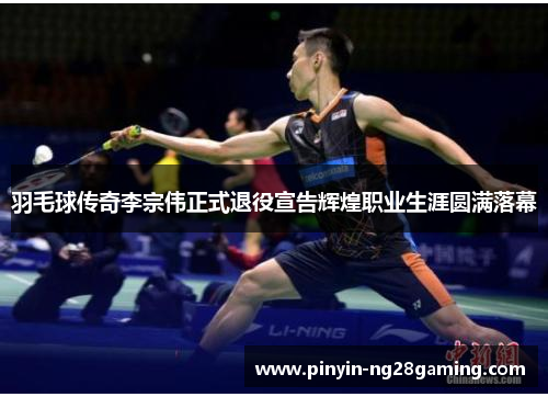 羽毛球传奇李宗伟正式退役宣告辉煌职业生涯圆满落幕 羽毛球传奇李宗伟正式退役宣告辉煌职业生涯圆满落幕