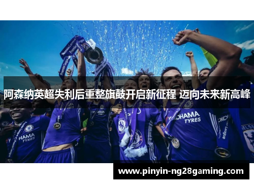 阿森纳英超失利后重整旗鼓开启新征程 迈向未来新高峰