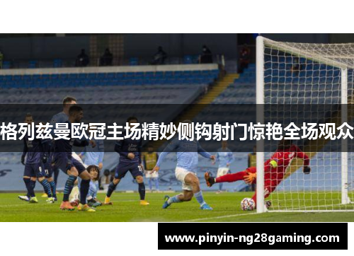 格列兹曼欧冠主场精妙侧钩射门惊艳全场观众